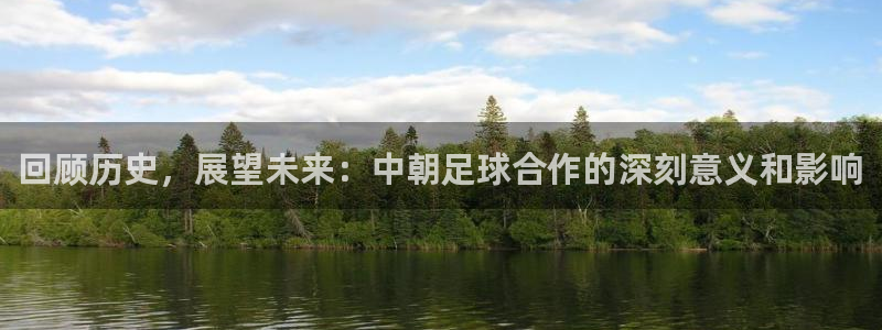 ng28南宫怎么样：回顾历史，展望未来：中朝足球合作的深刻意义和影响